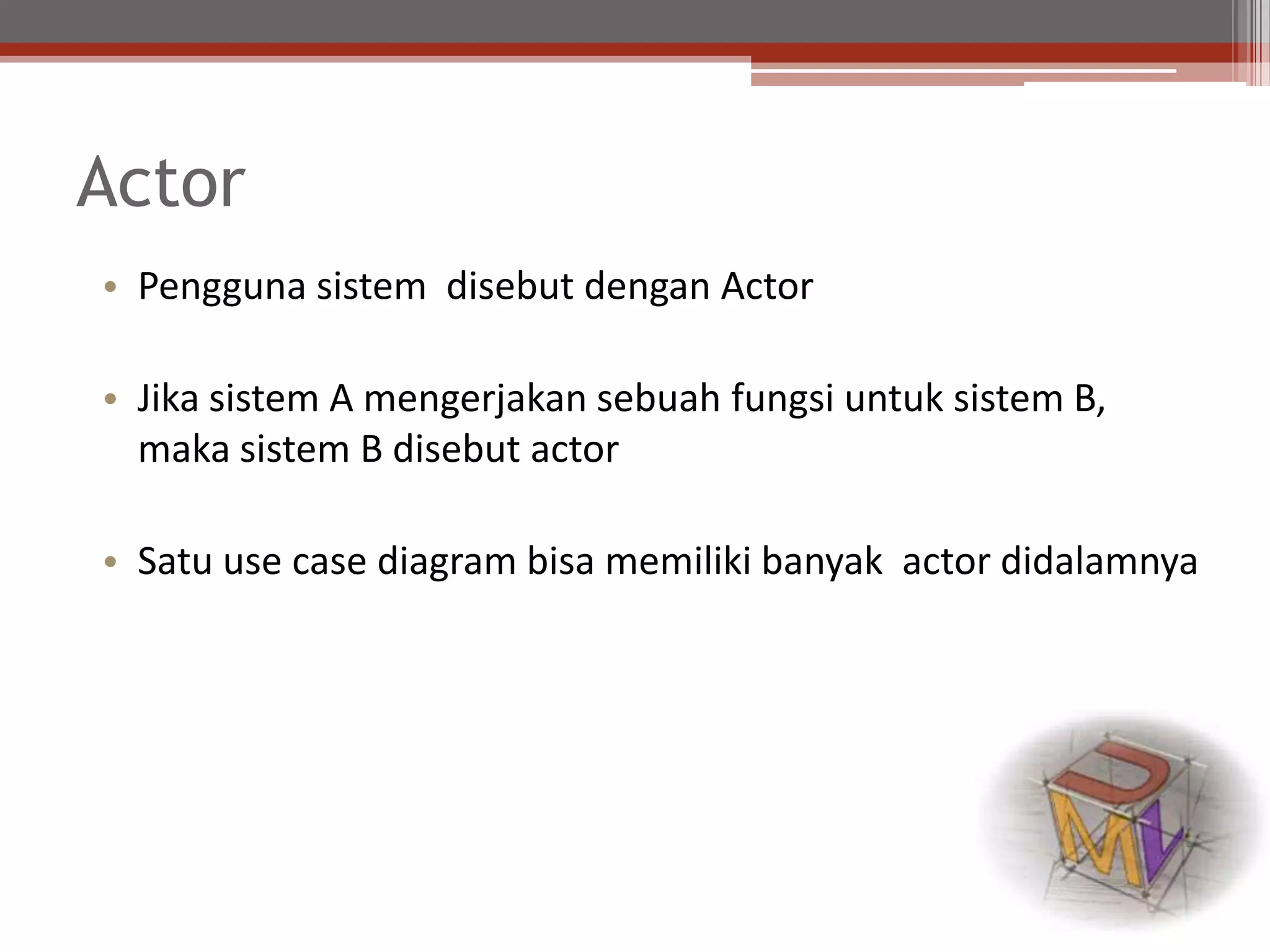 Actor
• Pengguna sistem disebut dengan Actor
• Jika sistem A mengerjakan sebuah fungsi untuk sistem B,
maka sistem B disebut actor
• Satu use case diagram bisa memiliki banyak actor didalamnya
 
