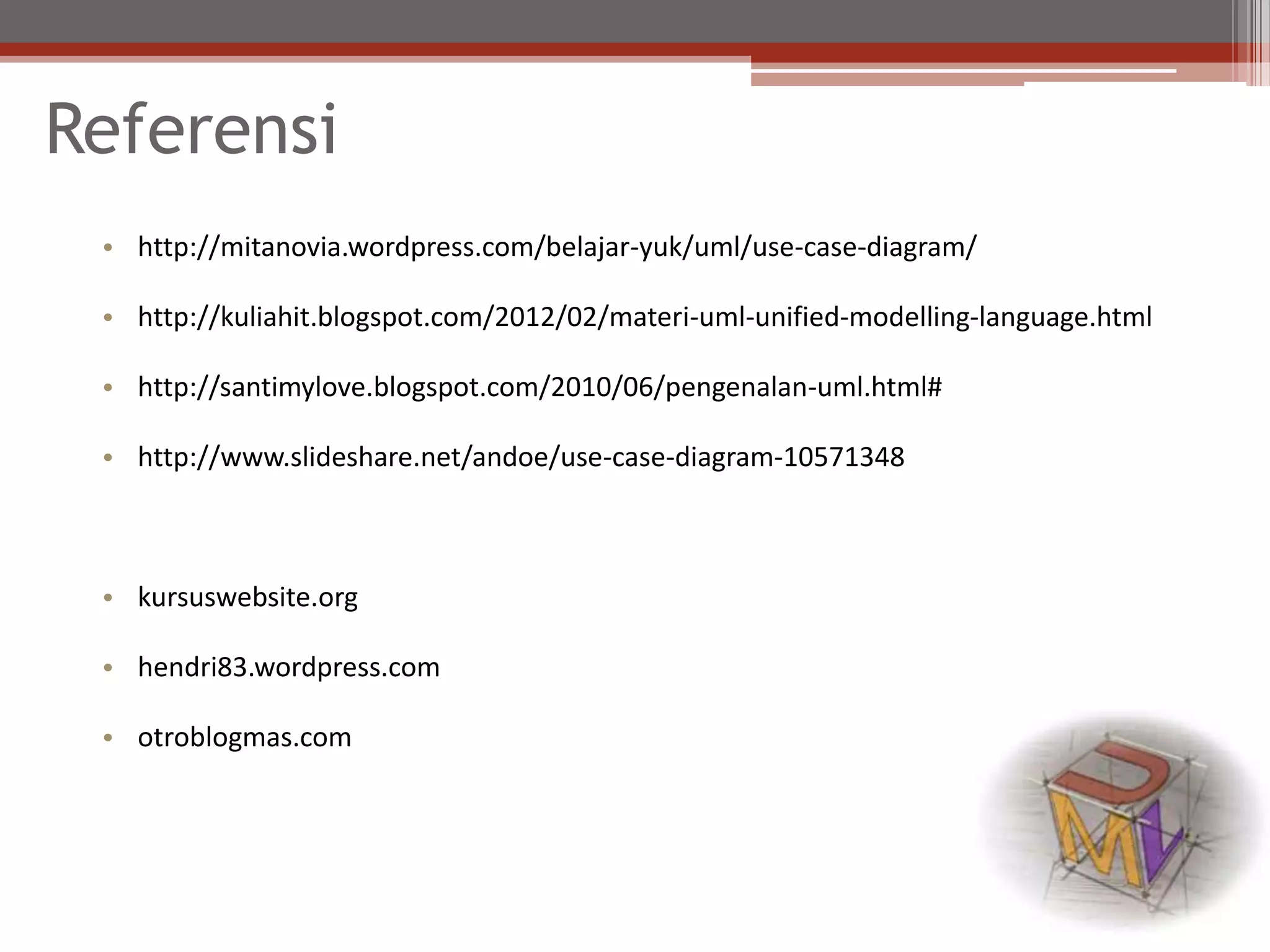 Referensi
• http://mitanovia.wordpress.com/belajar-yuk/uml/use-case-diagram/
• http://kuliahit.blogspot.com/2012/02/materi-uml-unified-modelling-language.html
• http://santimylove.blogspot.com/2010/06/pengenalan-uml.html#
• http://www.slideshare.net/andoe/use-case-diagram-10571348
• kursuswebsite.org
• hendri83.wordpress.com
• otroblogmas.com
 