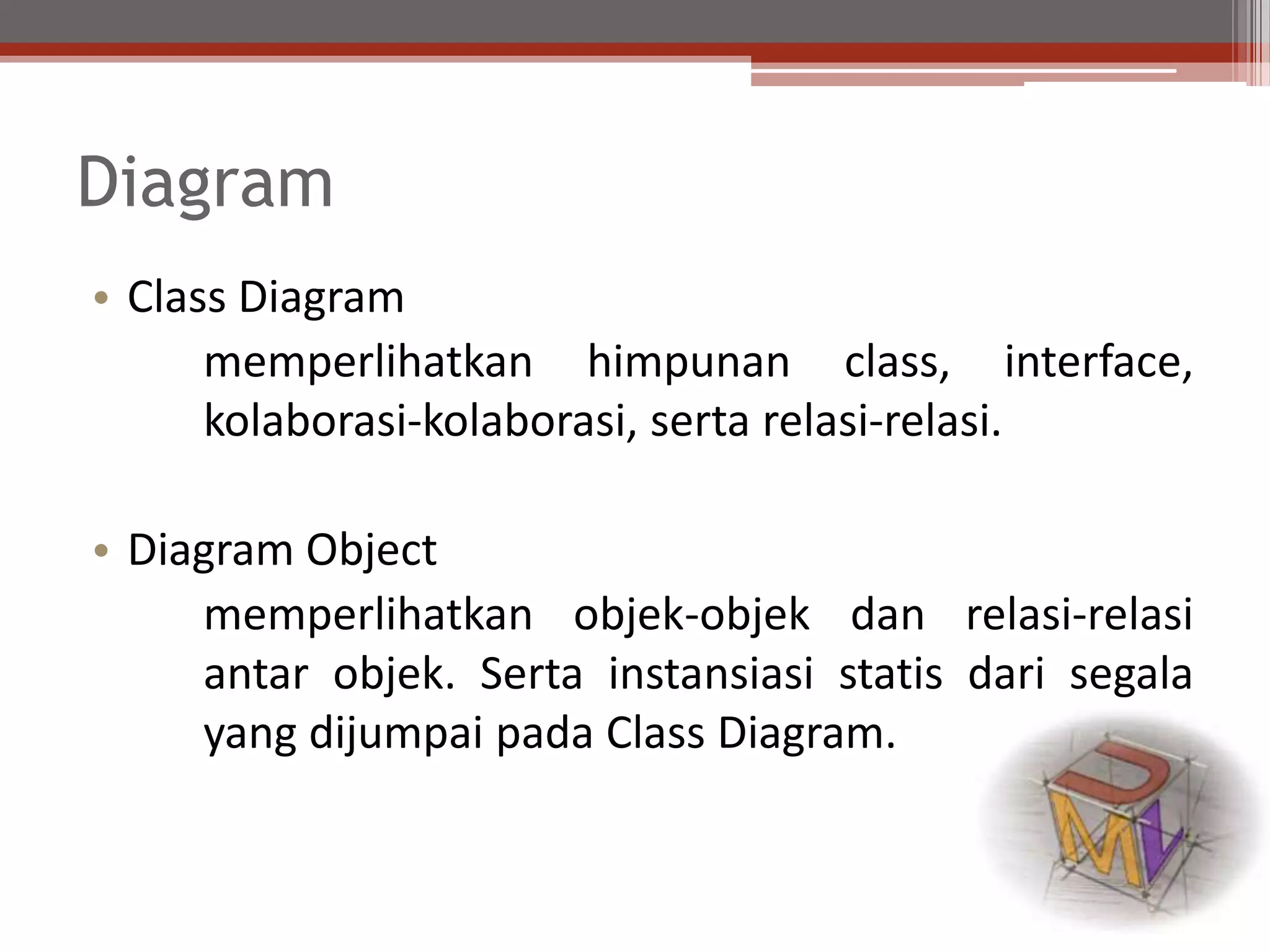 Diagram
• Class Diagram
memperlihatkan himpunan class, interface,
kolaborasi-kolaborasi, serta relasi-relasi.
• Diagram Object
memperlihatkan objek-objek dan relasi-relasi
antar objek. Serta instansiasi statis dari segala
yang dijumpai pada Class Diagram.
 