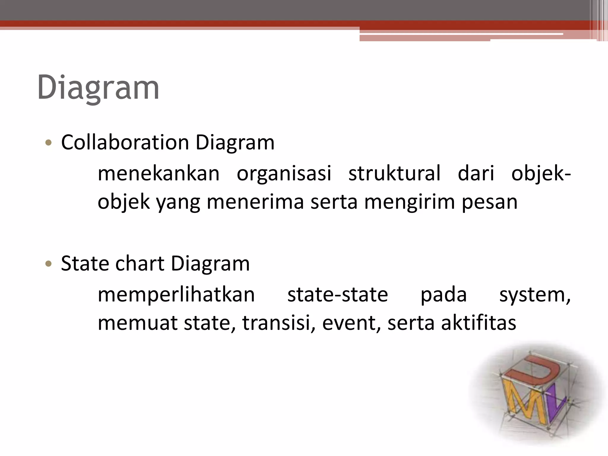 Diagram
• Collaboration Diagram
menekankan organisasi struktural dari objek-
objek yang menerima serta mengirim pesan
• State chart Diagram
memperlihatkan state-state pada system,
memuat state, transisi, event, serta aktifitas
 
