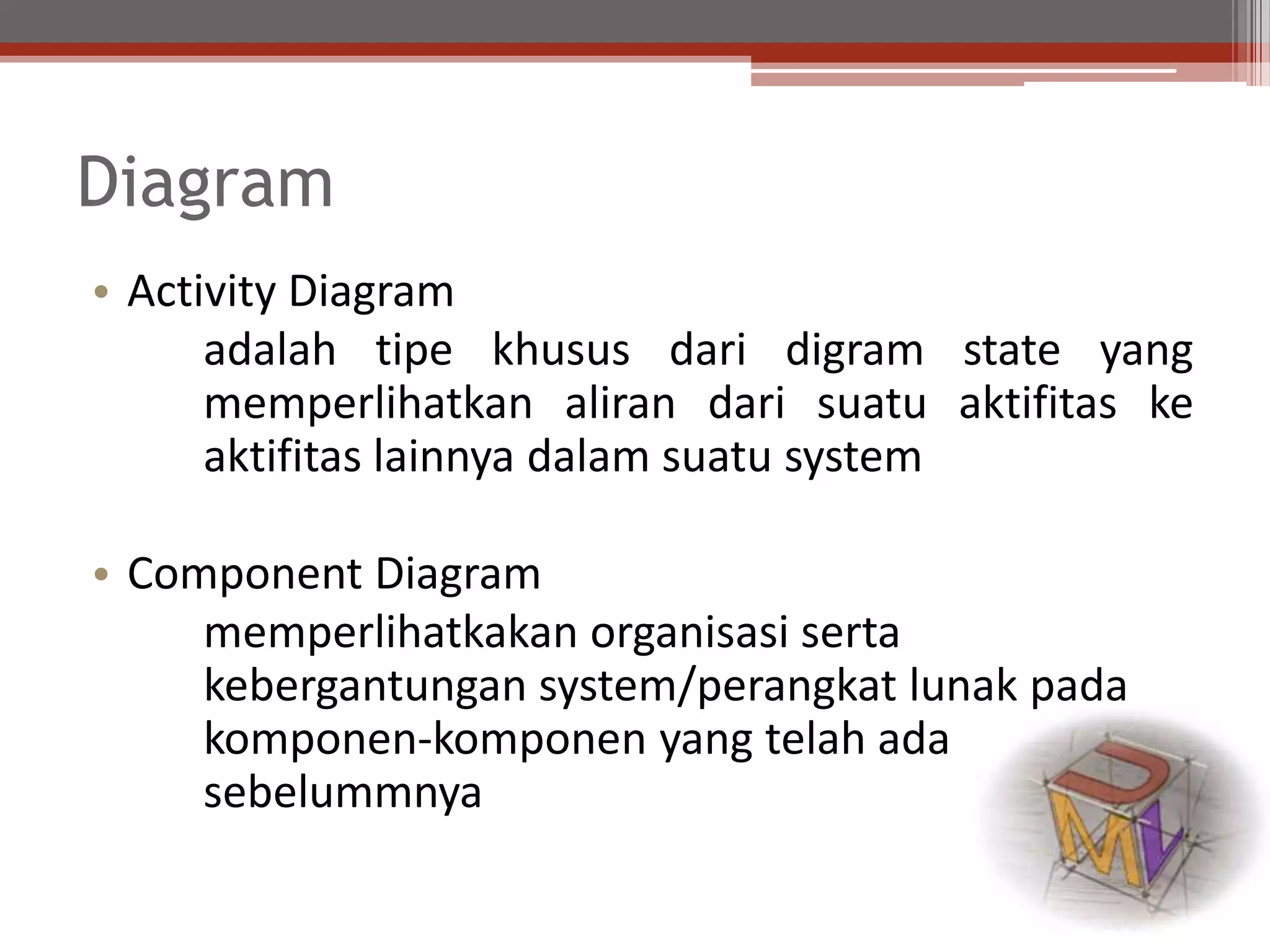 Diagram
• Activity Diagram
adalah tipe khusus dari digram state yang
memperlihatkan aliran dari suatu aktifitas ke
aktifitas lainnya dalam suatu system
• Component Diagram
memperlihatkakan organisasi serta
kebergantungan system/perangkat lunak pada
komponen-komponen yang telah ada
sebelummnya
 