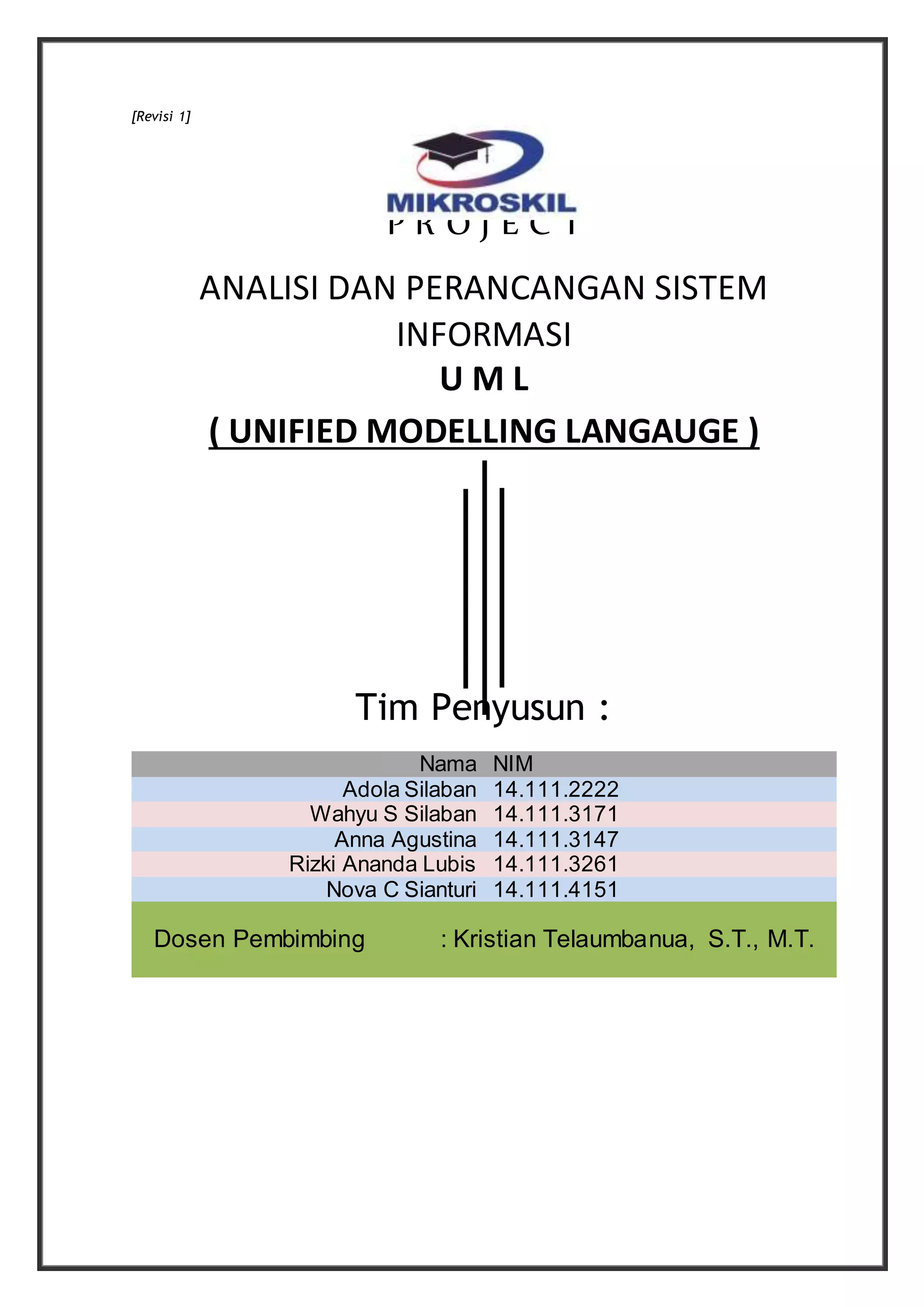 [Revisi 1]
P R O J E C T
ANALISI DAN PERANCANGAN SISTEM
INFORMASI
U M L
( UNIFIED MODELLING LANGAUGE )
Tim Penyusun :
Nama NIM
Adola Silaban 14.111.2222
Wahyu S Silaban 14.111.3171
Anna Agustina 14.111.3147
Rizki Ananda Lubis 14.111.3261
Nova C Sianturi 14.111.4151
Dosen Pembimbing : Kristian Telaumbanua, S.T., M.T.
 