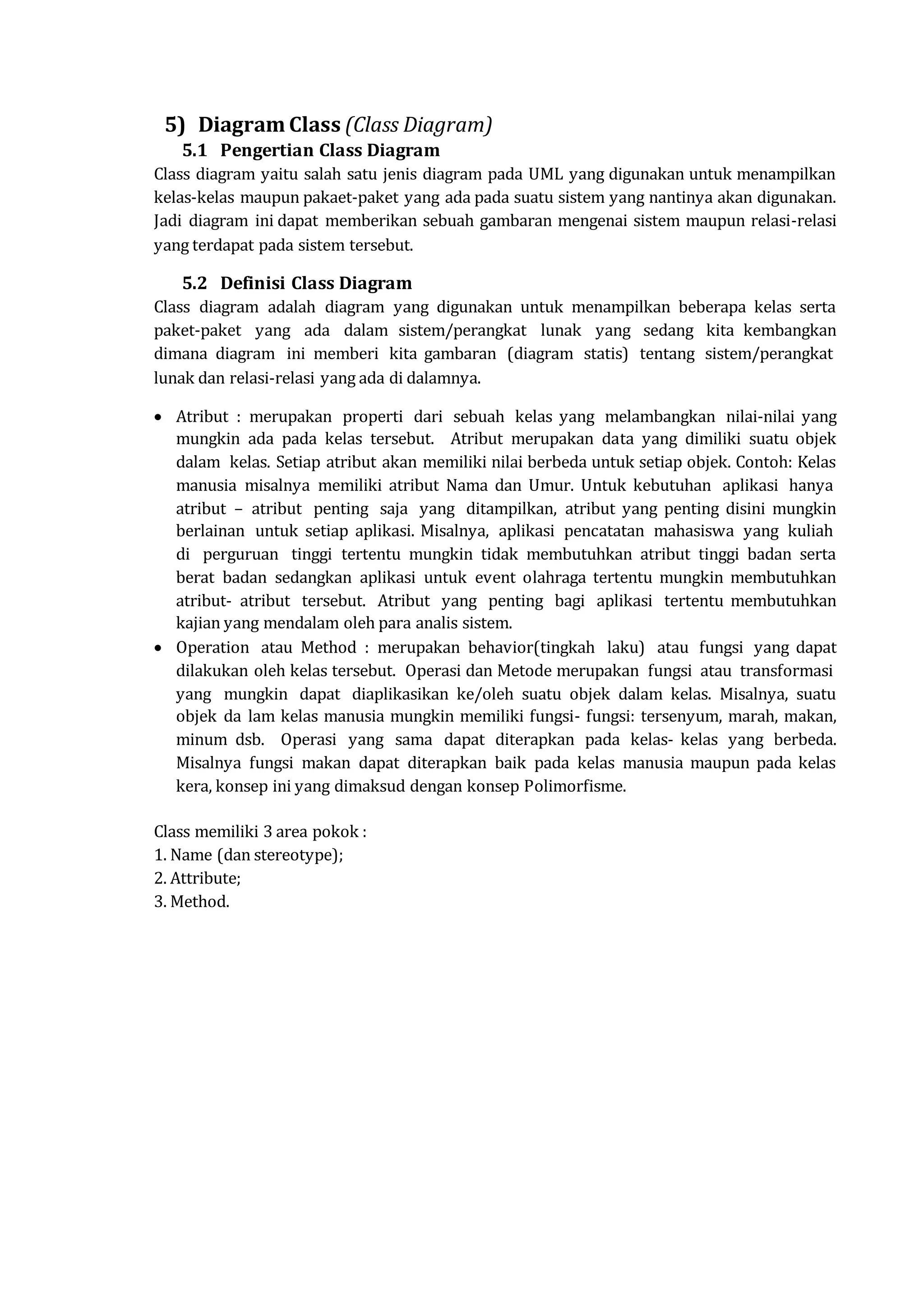 5) Diagram Class (Class Diagram)
5.1 Pengertian Class Diagram
Class diagram yaitu salah satu jenis diagram pada UML yang digunakan untuk menampilkan
kelas-kelas maupun pakaet-paket yang ada pada suatu sistem yang nantinya akan digunakan.
Jadi diagram ini dapat memberikan sebuah gambaran mengenai sistem maupun relasi-relasi
yang terdapat pada sistem tersebut.
5.2 Definisi Class Diagram
Class diagram adalah diagram yang digunakan untuk menampilkan beberapa kelas serta
paket-paket yang ada dalam sistem/perangkat lunak yang sedang kita kembangkan
dimana diagram ini memberi kita gambaran (diagram statis) tentang sistem/perangkat
lunak dan relasi-relasi yang ada di dalamnya.
 Atribut : merupakan properti dari sebuah kelas yang melambangkan nilai-nilai yang
mungkin ada pada kelas tersebut. Atribut merupakan data yang dimiliki suatu objek
dalam kelas. Setiap atribut akan memiliki nilai berbeda untuk setiap objek. Contoh: Kelas
manusia misalnya memiliki atribut Nama dan Umur. Untuk kebutuhan aplikasi hanya
atribut – atribut penting saja yang ditampilkan, atribut yang penting disini mungkin
berlainan untuk setiap aplikasi. Misalnya, aplikasi pencatatan mahasiswa yang kuliah
di perguruan tinggi tertentu mungkin tidak membutuhkan atribut tinggi badan serta
berat badan sedangkan aplikasi untuk event olahraga tertentu mungkin membutuhkan
atribut- atribut tersebut. Atribut yang penting bagi aplikasi tertentu membutuhkan
kajian yang mendalam oleh para analis sistem.
 Operation atau Method : merupakan behavior(tingkah laku) atau fungsi yang dapat
dilakukan oleh kelas tersebut. Operasi dan Metode merupakan fungsi atau transformasi
yang mungkin dapat diaplikasikan ke/oleh suatu objek dalam kelas. Misalnya, suatu
objek da lam kelas manusia mungkin memiliki fungsi- fungsi: tersenyum, marah, makan,
minum dsb. Operasi yang sama dapat diterapkan pada kelas- kelas yang berbeda.
Misalnya fungsi makan dapat diterapkan baik pada kelas manusia maupun pada kelas
kera, konsep ini yang dimaksud dengan konsep Polimorfisme.
Class memiliki 3 area pokok :
1. Name (dan stereotype);
2. Attribute;
3. Method.
 