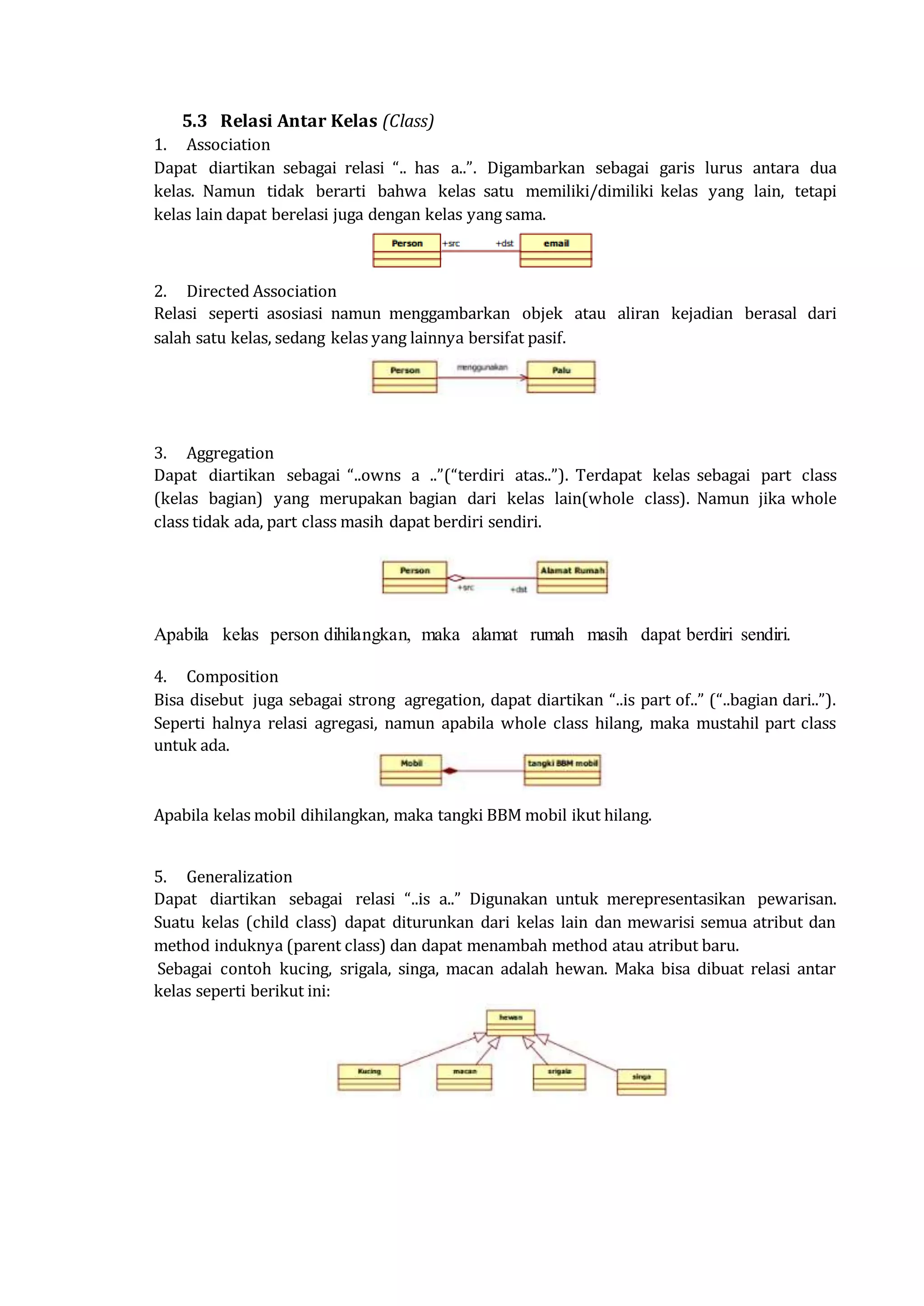 5.3 Relasi Antar Kelas (Class)
1. Association
Dapat diartikan sebagai relasi “.. has a..”. Digambarkan sebagai garis lurus antara dua
kelas. Namun tidak berarti bahwa kelas satu memiliki/dimiliki kelas yang lain, tetapi
kelas lain dapat berelasi juga dengan kelas yang sama.
2. Directed Association
Relasi seperti asosiasi namun menggambarkan objek atau aliran kejadian berasal dari
salah satu kelas, sedang kelas yang lainnya bersifat pasif.
3. Aggregation
Dapat diartikan sebagai “..owns a ..”(“terdiri atas..”). Terdapat kelas sebagai part class
(kelas bagian) yang merupakan bagian dari kelas lain(whole class). Namun jika whole
class tidak ada, part class masih dapat berdiri sendiri.
Apabila kelas person dihilangkan, maka alamat rumah masih dapat berdiri sendiri.
4. Composition
Bisa disebut juga sebagai strong agregation, dapat diartikan “..is part of..” (“..bagian dari..”).
Seperti halnya relasi agregasi, namun apabila whole class hilang, maka mustahil part class
untuk ada.
Apabila kelas mobil dihilangkan, maka tangki BBM mobil ikut hilang.
5. Generalization
Dapat diartikan sebagai relasi “..is a..” Digunakan untuk merepresentasikan pewarisan.
Suatu kelas (child class) dapat diturunkan dari kelas lain dan mewarisi semua atribut dan
method induknya (parent class) dan dapat menambah method atau atribut baru.
Sebagai contoh kucing, srigala, singa, macan adalah hewan. Maka bisa dibuat relasi antar
kelas seperti berikut ini:
 