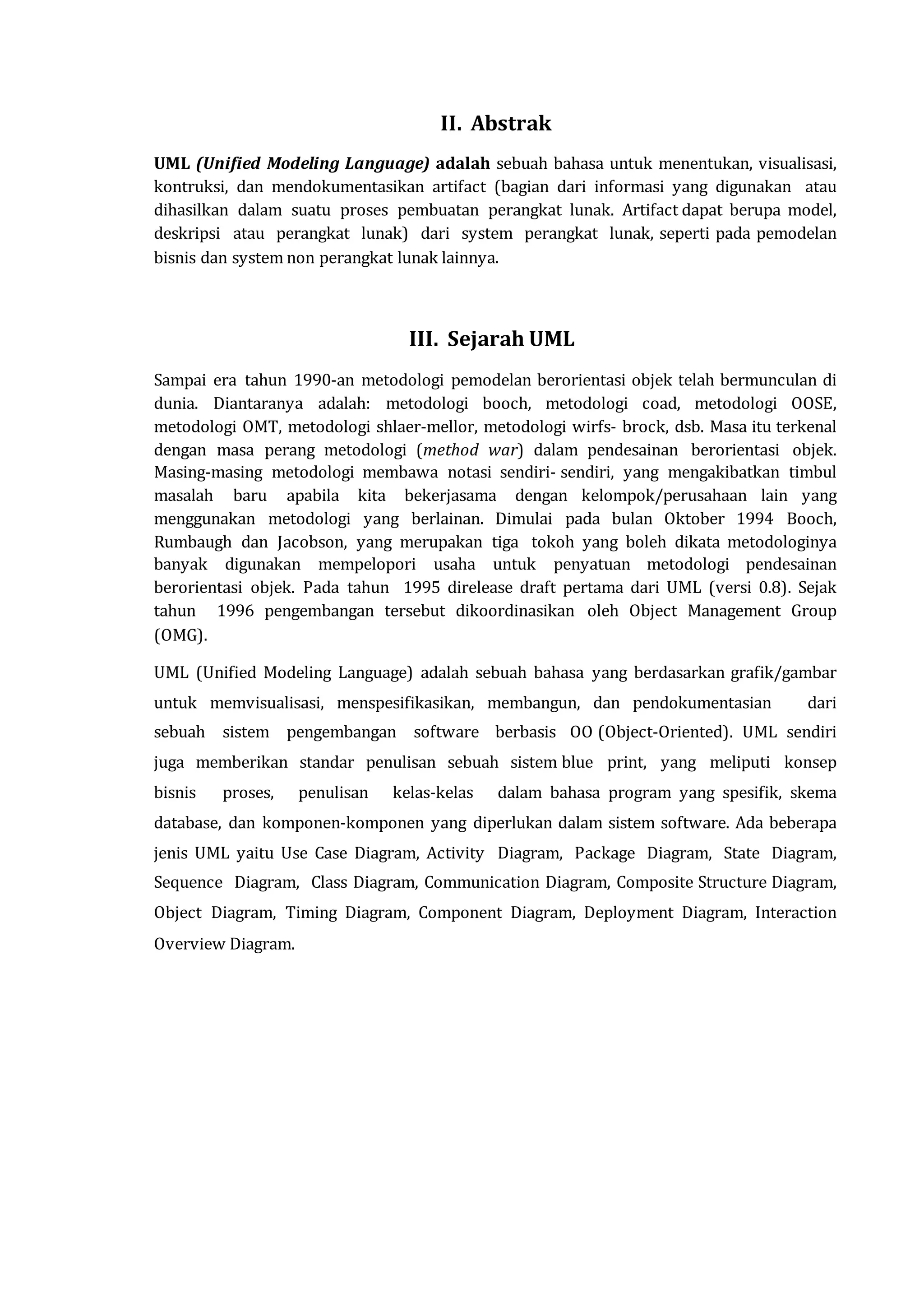 II. Abstrak
UML (Unified Modeling Language) adalah sebuah bahasa untuk menentukan, visualisasi,
kontruksi, dan mendokumentasikan artifact (bagian dari informasi yang digunakan atau
dihasilkan dalam suatu proses pembuatan perangkat lunak. Artifact dapat berupa model,
deskripsi atau perangkat lunak) dari system perangkat lunak, seperti pada pemodelan
bisnis dan system non perangkat lunak lainnya.
III. Sejarah UML
Sampai era tahun 1990-an metodologi pemodelan berorientasi objek telah bermunculan di
dunia. Diantaranya adalah: metodologi booch, metodologi coad, metodologi OOSE,
metodologi OMT, metodologi shlaer-mellor, metodologi wirfs- brock, dsb. Masa itu terkenal
dengan masa perang metodologi (method war) dalam pendesainan berorientasi objek.
Masing-masing metodologi membawa notasi sendiri- sendiri, yang mengakibatkan timbul
masalah baru apabila kita bekerjasama dengan kelompok/perusahaan lain yang
menggunakan metodologi yang berlainan. Dimulai pada bulan Oktober 1994 Booch,
Rumbaugh dan Jacobson, yang merupakan tiga tokoh yang boleh dikata metodologinya
banyak digunakan mempelopori usaha untuk penyatuan metodologi pendesainan
berorientasi objek. Pada tahun 1995 direlease draft pertama dari UML (versi 0.8). Sejak
tahun 1996 pengembangan tersebut dikoordinasikan oleh Object Management Group
(OMG).
UML (Unified Modeling Language) adalah sebuah bahasa yang berdasarkan grafik/gambar
untuk memvisualisasi, menspesifikasikan, membangun, dan pendokumentasian dari
sebuah sistem pengembangan software berbasis OO (Object-Oriented). UML sendiri
juga memberikan standar penulisan sebuah sistem blue print, yang meliputi konsep
bisnis proses, penulisan kelas-kelas dalam bahasa program yang spesifik, skema
database, dan komponen-komponen yang diperlukan dalam sistem software. Ada beberapa
jenis UML yaitu Use Case Diagram, Activity Diagram, Package Diagram, State Diagram,
Sequence Diagram, Class Diagram, Communication Diagram, Composite Structure Diagram,
Object Diagram, Timing Diagram, Component Diagram, Deployment Diagram, Interaction
Overview Diagram.
 
