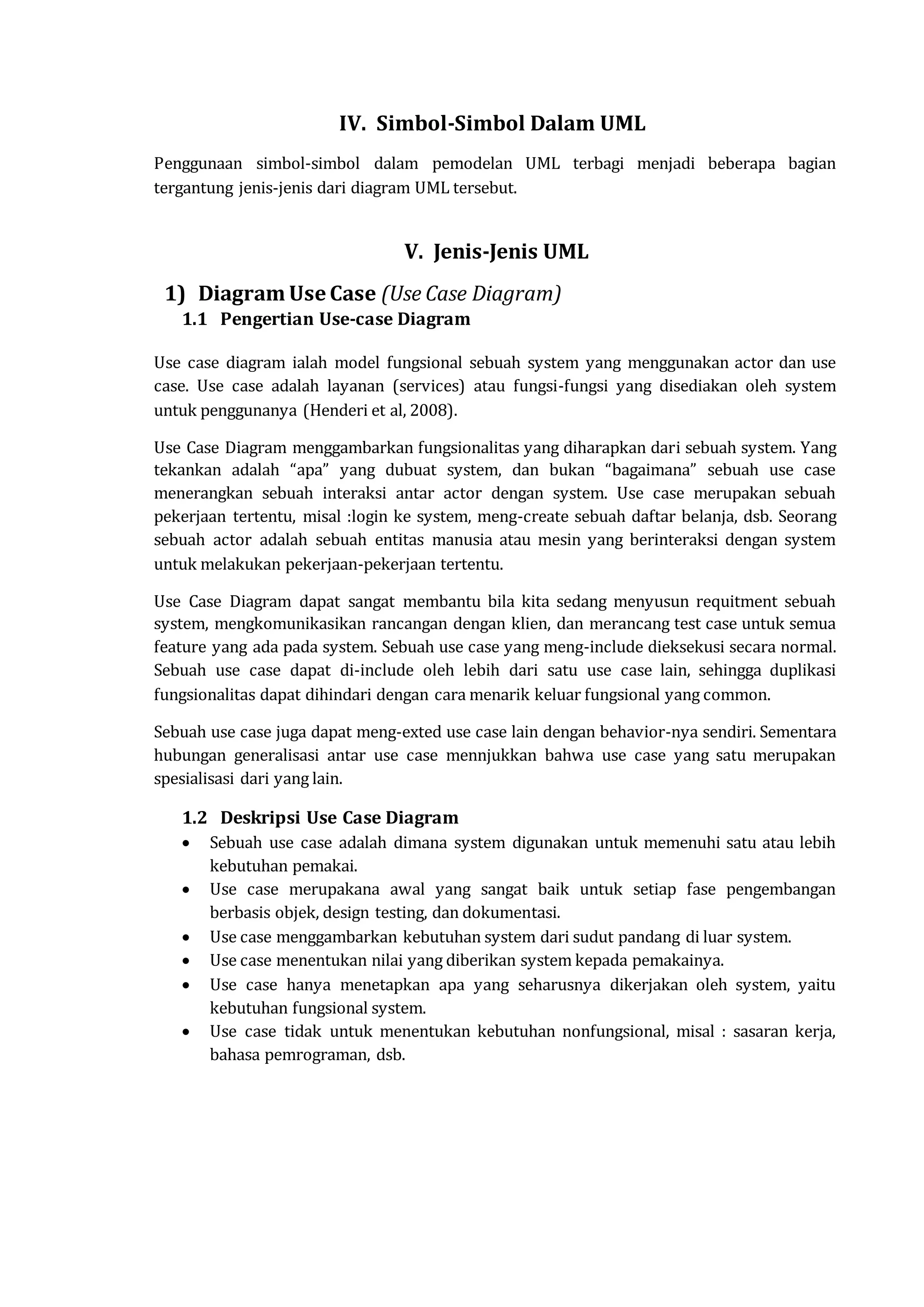 IV. Simbol-Simbol Dalam UML
Penggunaan simbol-simbol dalam pemodelan UML terbagi menjadi beberapa bagian
tergantung jenis-jenis dari diagram UML tersebut.
V. Jenis-Jenis UML
1) Diagram Use Case (Use Case Diagram)
1.1 Pengertian Use-case Diagram
Use case diagram ialah model fungsional sebuah system yang menggunakan actor dan use
case. Use case adalah layanan (services) atau fungsi-fungsi yang disediakan oleh system
untuk penggunanya (Henderi et al, 2008).
Use Case Diagram menggambarkan fungsionalitas yang diharapkan dari sebuah system. Yang
tekankan adalah “apa” yang dubuat system, dan bukan “bagaimana” sebuah use case
menerangkan sebuah interaksi antar actor dengan system. Use case merupakan sebuah
pekerjaan tertentu, misal :login ke system, meng-create sebuah daftar belanja, dsb. Seorang
sebuah actor adalah sebuah entitas manusia atau mesin yang berinteraksi dengan system
untuk melakukan pekerjaan-pekerjaan tertentu.
Use Case Diagram dapat sangat membantu bila kita sedang menyusun requitment sebuah
system, mengkomunikasikan rancangan dengan klien, dan merancang test case untuk semua
feature yang ada pada system. Sebuah use case yang meng-include dieksekusi secara normal.
Sebuah use case dapat di-include oleh lebih dari satu use case lain, sehingga duplikasi
fungsionalitas dapat dihindari dengan cara menarik keluar fungsional yang common.
Sebuah use case juga dapat meng-exted use case lain dengan behavior-nya sendiri. Sementara
hubungan generalisasi antar use case mennjukkan bahwa use case yang satu merupakan
spesialisasi dari yang lain.
1.2 Deskripsi Use Case Diagram
 Sebuah use case adalah dimana system digunakan untuk memenuhi satu atau lebih
kebutuhan pemakai.
 Use case merupakana awal yang sangat baik untuk setiap fase pengembangan
berbasis objek, design testing, dan dokumentasi.
 Use case menggambarkan kebutuhan system dari sudut pandang di luar system.
 Use case menentukan nilai yang diberikan system kepada pemakainya.
 Use case hanya menetapkan apa yang seharusnya dikerjakan oleh system, yaitu
kebutuhan fungsional system.
 Use case tidak untuk menentukan kebutuhan nonfungsional, misal : sasaran kerja,
bahasa pemrograman, dsb.
 
