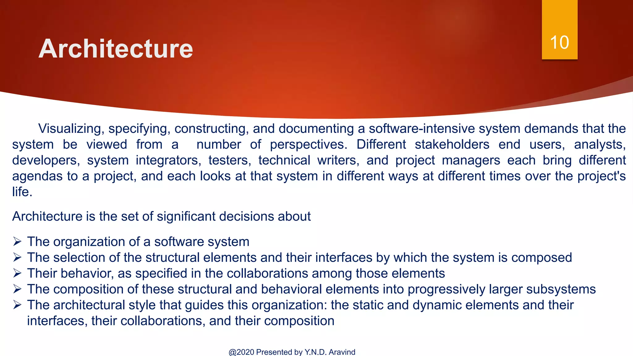 Architecture 10
@2020 Presented by Y.N.D. Aravind
Visualizing, specifying, constructing, and documenting a software-intensive system demands that the
system be viewed from a number of perspectives. Different stakeholders end users, analysts,
developers, system integrators, testers, technical writers, and project managers each bring different
agendas to a project, and each looks at that system in different ways at different times over the project's
life.
Architecture is the set of significant decisions about
 The organization of a software system
 The selection of the structural elements and their interfaces by which the system is composed
 Their behavior, as specified in the collaborations among those elements
 The composition of these structural and behavioral elements into progressively larger subsystems
 The architectural style that guides this organization: the static and dynamic elements and their
interfaces, their collaborations, and their composition
 