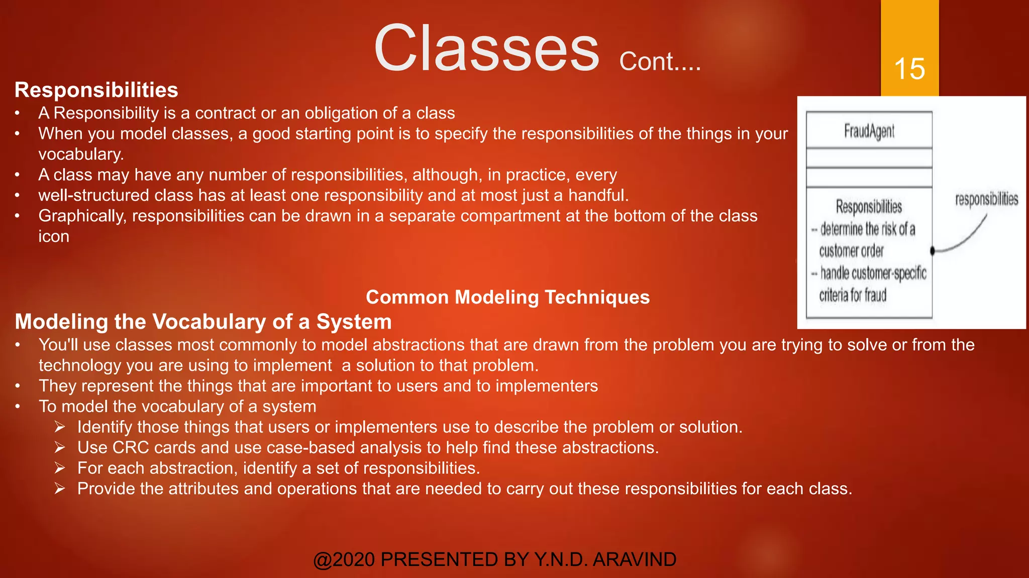 Classes Cont....
@2020 PRESENTED BY Y.N.D. ARAVIND
15
Responsibilities
• A Responsibility is a contract or an obligation of a class
• When you model classes, a good starting point is to specify the responsibilities of the things in your
vocabulary.
• A class may have any number of responsibilities, although, in practice, every
• well-structured class has at least one responsibility and at most just a handful.
• Graphically, responsibilities can be drawn in a separate compartment at the bottom of the class
icon
Common Modeling Techniques
Modeling the Vocabulary of a System
• You'll use classes most commonly to model abstractions that are drawn from the problem you are trying to solve or from the
technology you are using to implement a solution to that problem.
• They represent the things that are important to users and to implementers
• To model the vocabulary of a system
 Identify those things that users or implementers use to describe the problem or solution.
 Use CRC cards and use case-based analysis to help find these abstractions.
 For each abstraction, identify a set of responsibilities.
 Provide the attributes and operations that are needed to carry out these responsibilities for each class.
 