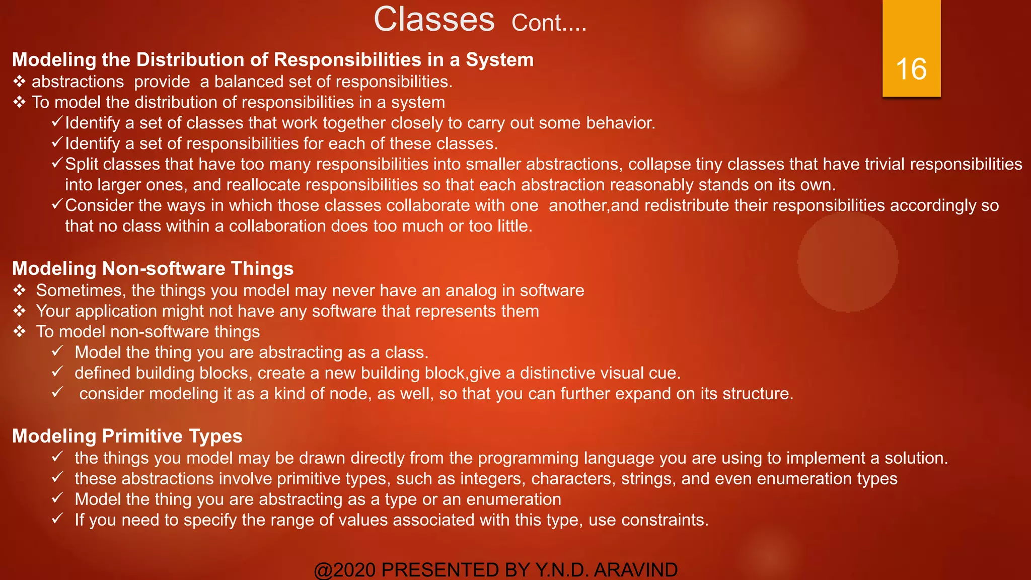 Classes Cont....
@2020 PRESENTED BY Y.N.D. ARAVIND
16Modeling the Distribution of Responsibilities in a System
 abstractions provide a balanced set of responsibilities.
 To model the distribution of responsibilities in a system
Identify a set of classes that work together closely to carry out some behavior.
Identify a set of responsibilities for each of these classes.
Split classes that have too many responsibilities into smaller abstractions, collapse tiny classes that have trivial responsibilities
into larger ones, and reallocate responsibilities so that each abstraction reasonably stands on its own.
Consider the ways in which those classes collaborate with one another,and redistribute their responsibilities accordingly so
that no class within a collaboration does too much or too little.
Modeling Non-software Things
 Sometimes, the things you model may never have an analog in software
 Your application might not have any software that represents them
 To model non-software things
 Model the thing you are abstracting as a class.
 defined building blocks, create a new building block,give a distinctive visual cue.
 consider modeling it as a kind of node, as well, so that you can further expand on its structure.
Modeling Primitive Types
 the things you model may be drawn directly from the programming language you are using to implement a solution.
 these abstractions involve primitive types, such as integers, characters, strings, and even enumeration types
 Model the thing you are abstracting as a type or an enumeration
 If you need to specify the range of values associated with this type, use constraints.
 
