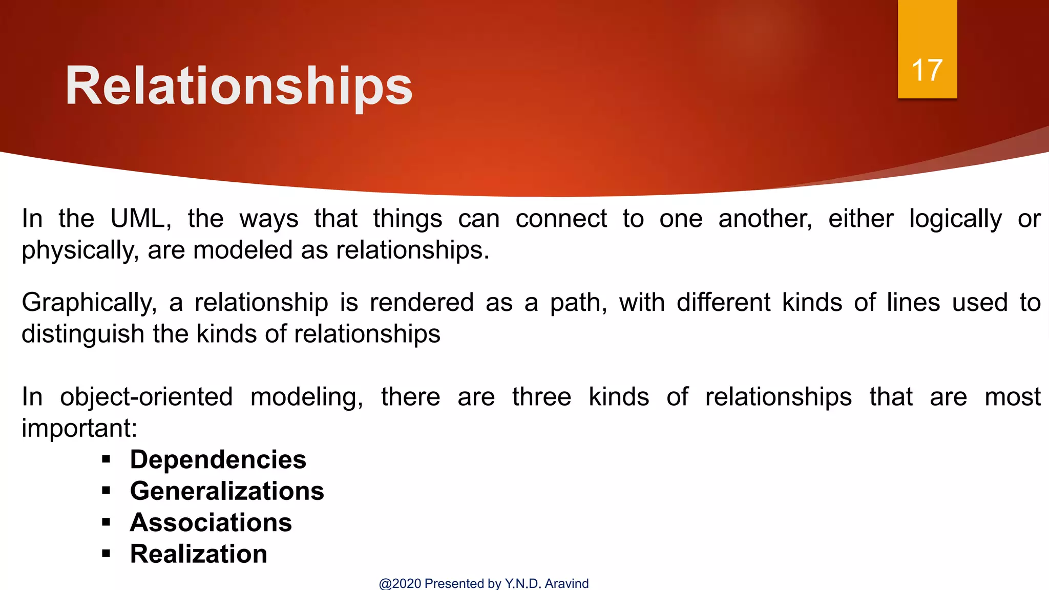 Relationships 17
@2020 Presented by Y.N.D. Aravind
In the UML, the ways that things can connect to one another, either logically or
physically, are modeled as relationships.
Graphically, a relationship is rendered as a path, with different kinds of lines used to
distinguish the kinds of relationships
In object-oriented modeling, there are three kinds of relationships that are most
important:
 Dependencies
 Generalizations
 Associations
 Realization
 