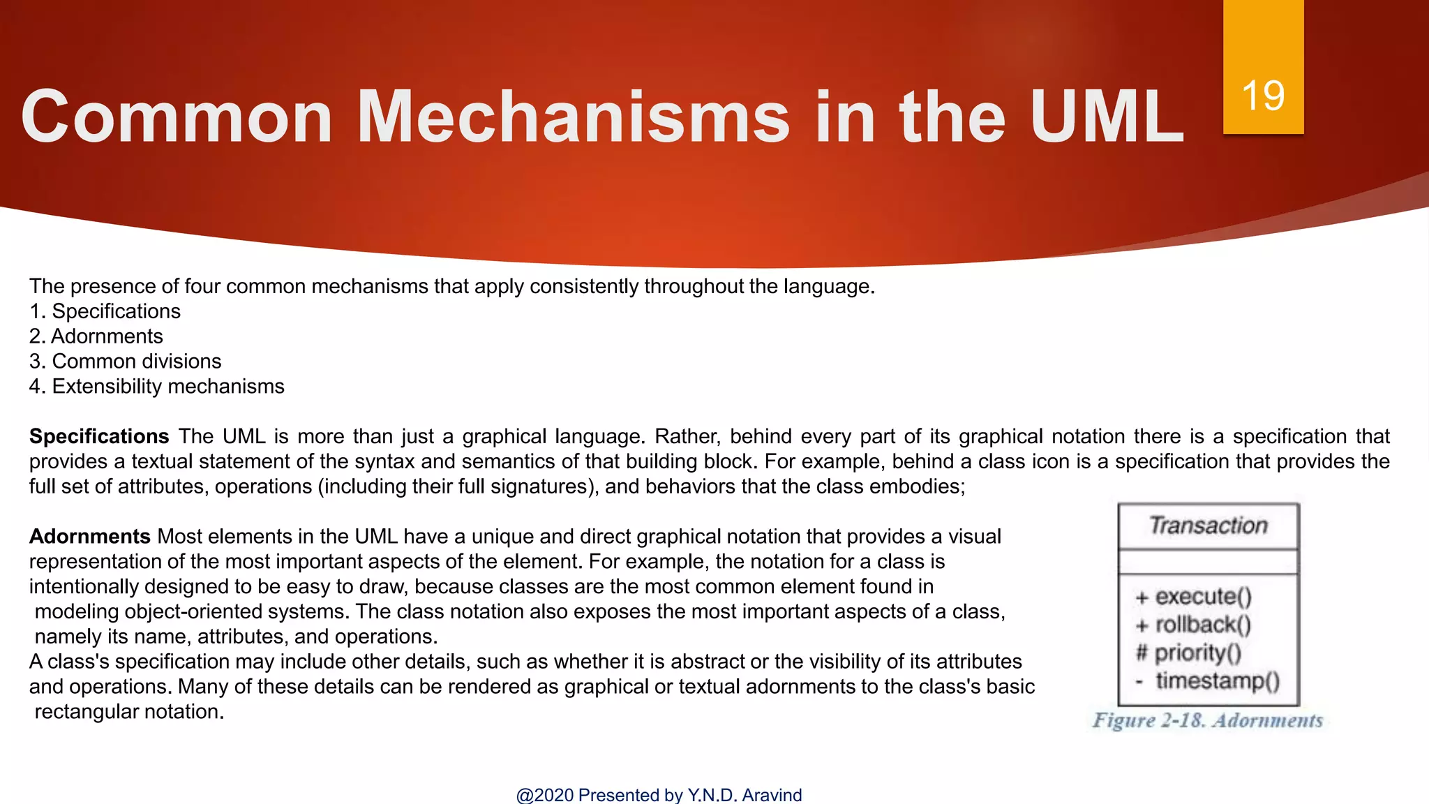 Common Mechanisms in the UML 19
@2020 Presented by Y.N.D. Aravind
The presence of four common mechanisms that apply consistently throughout the language.
1. Specifications
2. Adornments
3. Common divisions
4. Extensibility mechanisms
Specifications The UML is more than just a graphical language. Rather, behind every part of its graphical notation there is a specification that
provides a textual statement of the syntax and semantics of that building block. For example, behind a class icon is a specification that provides the
full set of attributes, operations (including their full signatures), and behaviors that the class embodies;
Adornments Most elements in the UML have a unique and direct graphical notation that provides a visual
representation of the most important aspects of the element. For example, the notation for a class is
intentionally designed to be easy to draw, because classes are the most common element found in
modeling object-oriented systems. The class notation also exposes the most important aspects of a class,
namely its name, attributes, and operations.
A class's specification may include other details, such as whether it is abstract or the visibility of its attributes
and operations. Many of these details can be rendered as graphical or textual adornments to the class's basic
rectangular notation.
 