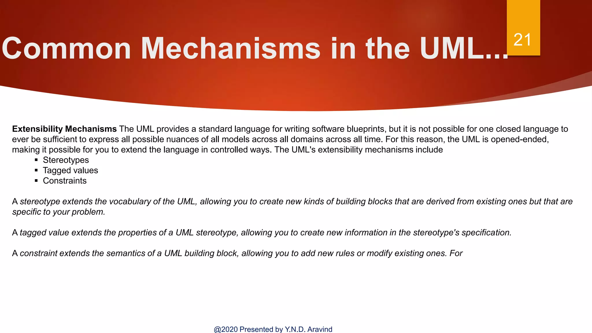 Common Mechanisms in the UML...21
@2020 Presented by Y.N.D. Aravind
Extensibility Mechanisms The UML provides a standard language for writing software blueprints, but it is not possible for one closed language to
ever be sufficient to express all possible nuances of all models across all domains across all time. For this reason, the UML is opened-ended,
making it possible for you to extend the language in controlled ways. The UML's extensibility mechanisms include
 Stereotypes
 Tagged values
 Constraints
A stereotype extends the vocabulary of the UML, allowing you to create new kinds of building blocks that are derived from existing ones but that are
specific to your problem.
A tagged value extends the properties of a UML stereotype, allowing you to create new information in the stereotype's specification.
A constraint extends the semantics of a UML building block, allowing you to add new rules or modify existing ones. For
 