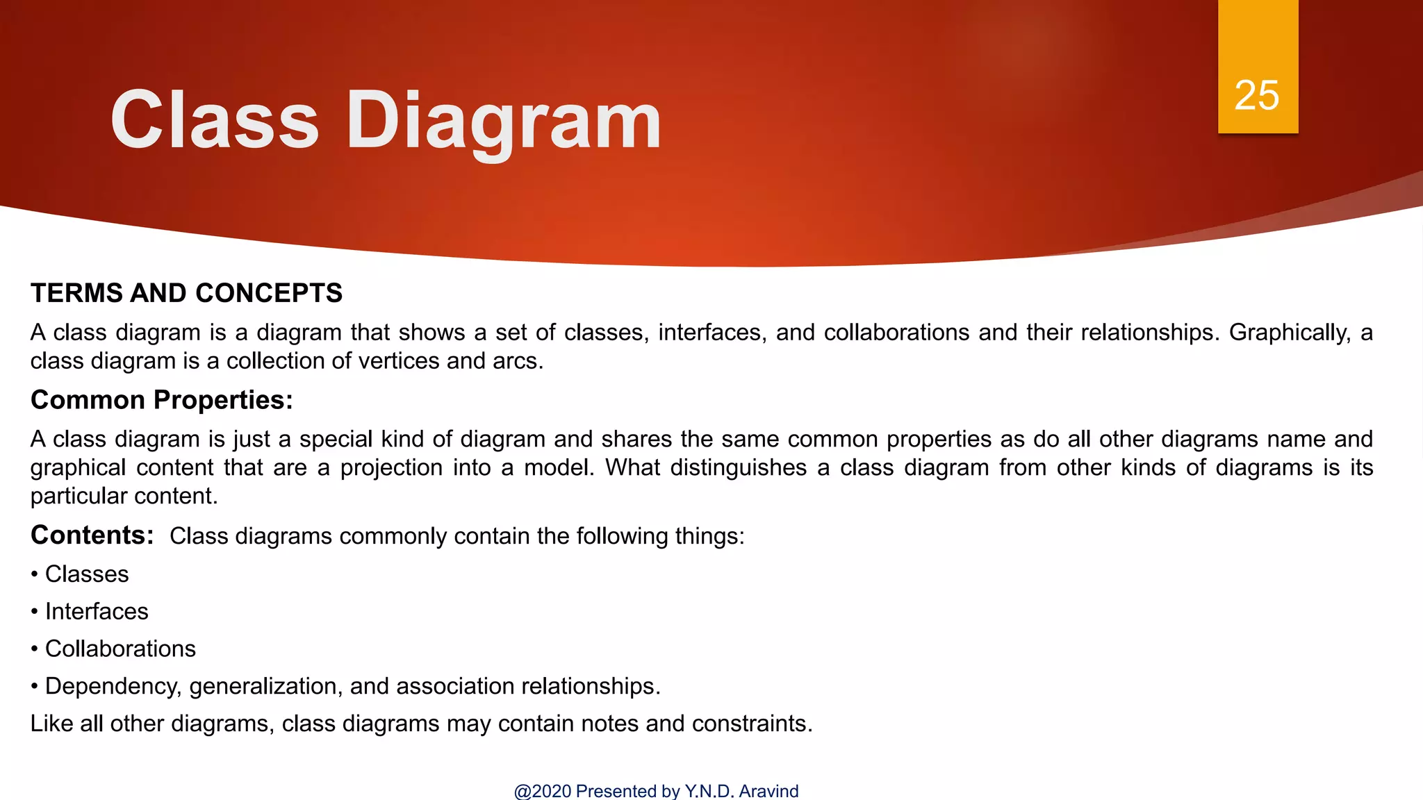 Class Diagram 25
@2020 Presented by Y.N.D. Aravind
TERMS AND CONCEPTS
A class diagram is a diagram that shows a set of classes, interfaces, and collaborations and their relationships. Graphically, a
class diagram is a collection of vertices and arcs.
Common Properties:
A class diagram is just a special kind of diagram and shares the same common properties as do all other diagrams name and
graphical content that are a projection into a model. What distinguishes a class diagram from other kinds of diagrams is its
particular content.
Contents: Class diagrams commonly contain the following things:
• Classes
• Interfaces
• Collaborations
• Dependency, generalization, and association relationships.
Like all other diagrams, class diagrams may contain notes and constraints.
 