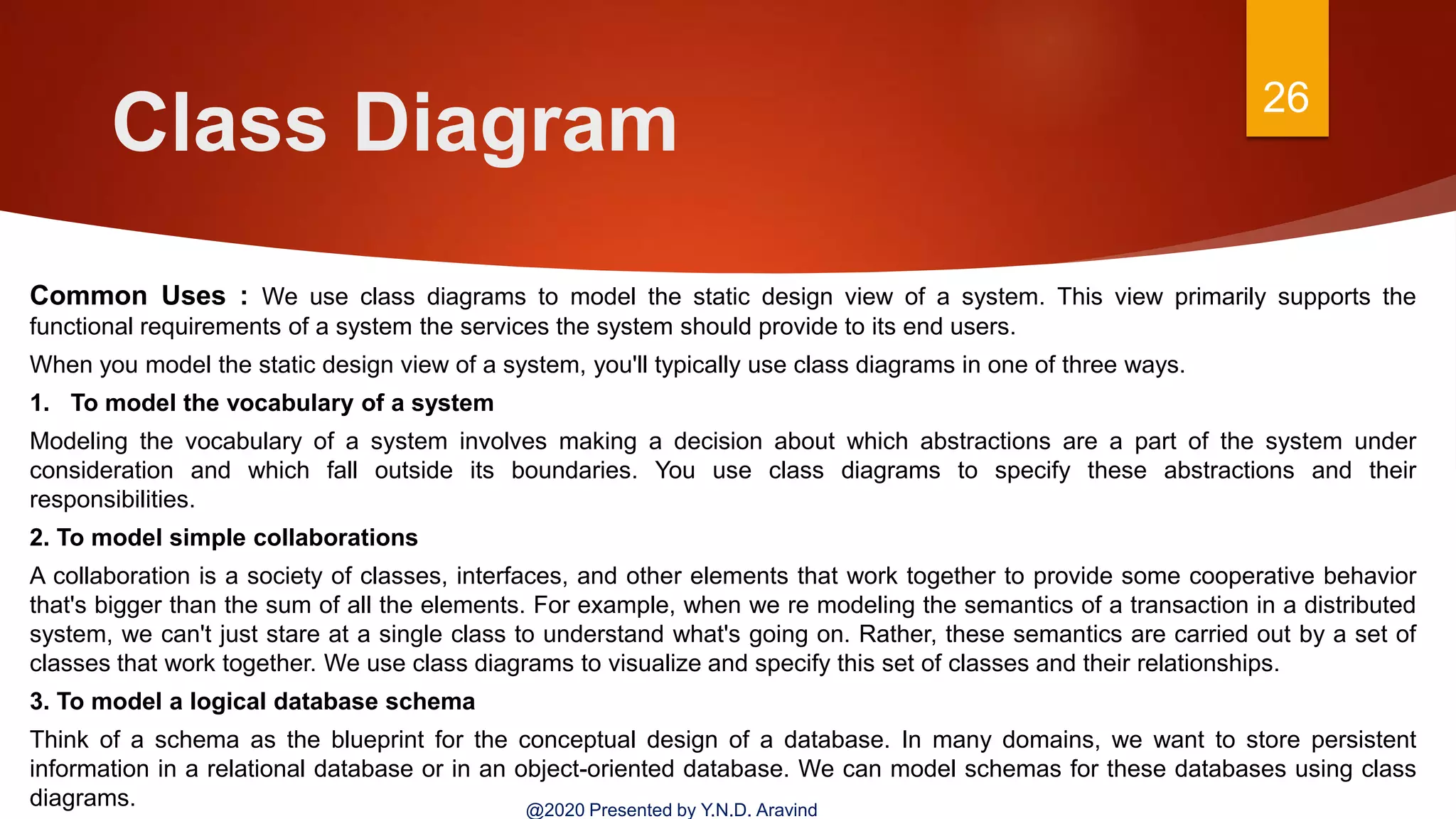 Class Diagram 26
@2020 Presented by Y.N.D. Aravind
Common Uses : We use class diagrams to model the static design view of a system. This view primarily supports the
functional requirements of a system the services the system should provide to its end users.
When you model the static design view of a system, you'll typically use class diagrams in one of three ways.
1. To model the vocabulary of a system
Modeling the vocabulary of a system involves making a decision about which abstractions are a part of the system under
consideration and which fall outside its boundaries. You use class diagrams to specify these abstractions and their
responsibilities.
2. To model simple collaborations
A collaboration is a society of classes, interfaces, and other elements that work together to provide some cooperative behavior
that's bigger than the sum of all the elements. For example, when we re modeling the semantics of a transaction in a distributed
system, we can't just stare at a single class to understand what's going on. Rather, these semantics are carried out by a set of
classes that work together. We use class diagrams to visualize and specify this set of classes and their relationships.
3. To model a logical database schema
Think of a schema as the blueprint for the conceptual design of a database. In many domains, we want to store persistent
information in a relational database or in an object-oriented database. We can model schemas for these databases using class
diagrams.
 