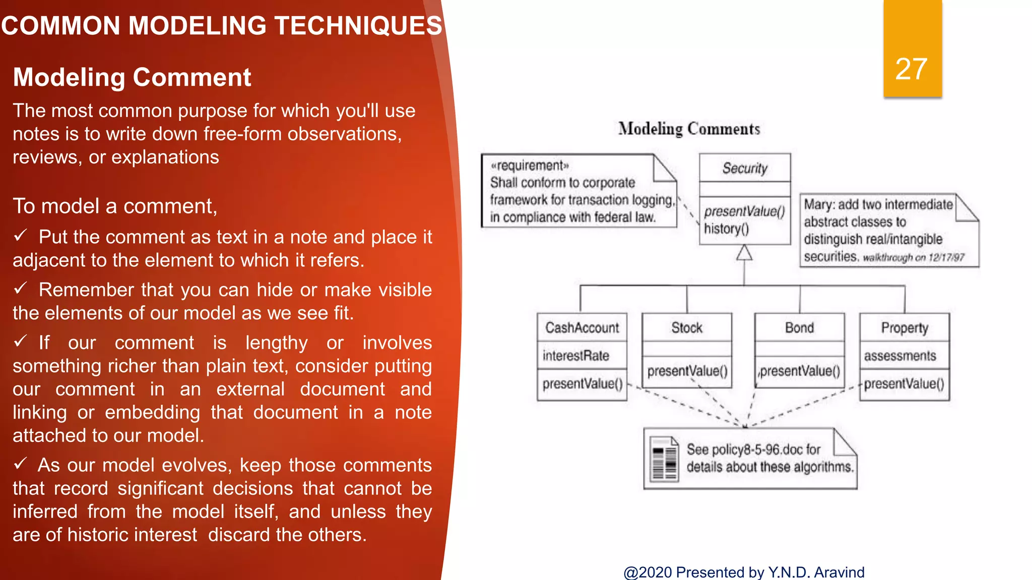 COMMON MODELING TECHNIQUES
27Modeling Comment
The most common purpose for which you'll use
notes is to write down free-form observations,
reviews, or explanations
To model a comment,
 Put the comment as text in a note and place it
adjacent to the element to which it refers.
 Remember that you can hide or make visible
the elements of our model as we see fit.
 If our comment is lengthy or involves
something richer than plain text, consider putting
our comment in an external document and
linking or embedding that document in a note
attached to our model.
 As our model evolves, keep those comments
that record significant decisions that cannot be
inferred from the model itself, and unless they
are of historic interest discard the others.
@2020 Presented by Y.N.D. Aravind
 
