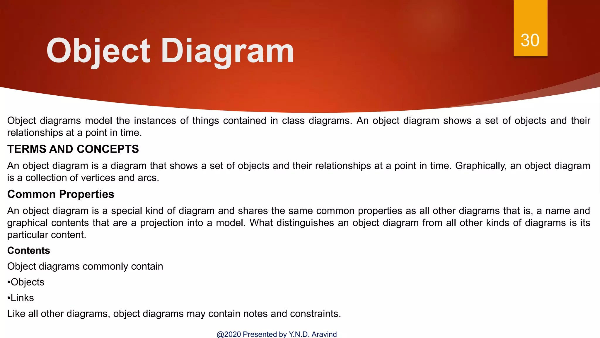 Object Diagram 30
@2020 Presented by Y.N.D. Aravind
Object diagrams model the instances of things contained in class diagrams. An object diagram shows a set of objects and their
relationships at a point in time.
TERMS AND CONCEPTS
An object diagram is a diagram that shows a set of objects and their relationships at a point in time. Graphically, an object diagram
is a collection of vertices and arcs.
Common Properties
An object diagram is a special kind of diagram and shares the same common properties as all other diagrams that is, a name and
graphical contents that are a projection into a model. What distinguishes an object diagram from all other kinds of diagrams is its
particular content.
Contents
Object diagrams commonly contain
•Objects
•Links
Like all other diagrams, object diagrams may contain notes and constraints.
 