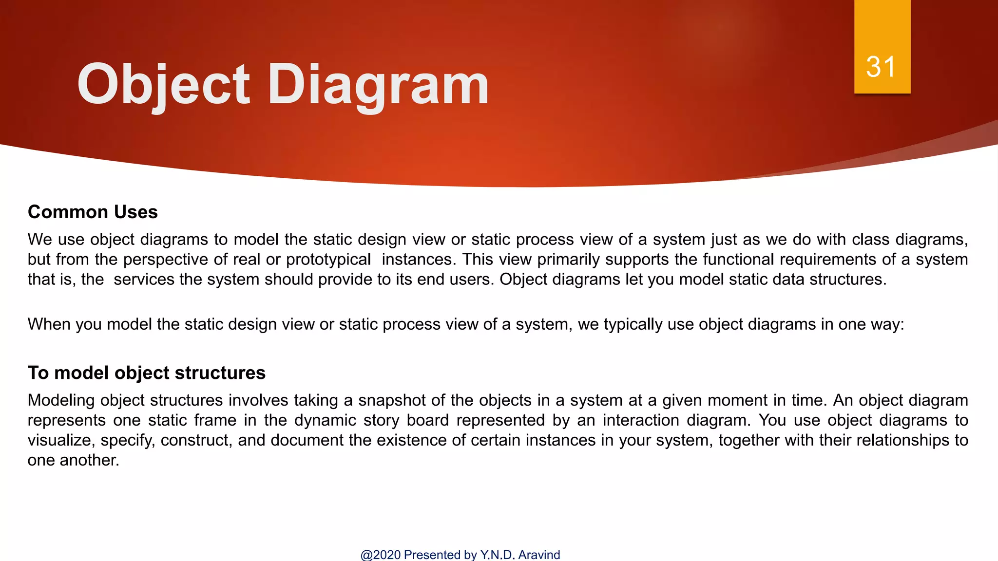 Object Diagram 31
@2020 Presented by Y.N.D. Aravind
Common Uses
We use object diagrams to model the static design view or static process view of a system just as we do with class diagrams,
but from the perspective of real or prototypical instances. This view primarily supports the functional requirements of a system
that is, the services the system should provide to its end users. Object diagrams let you model static data structures.
When you model the static design view or static process view of a system, we typically use object diagrams in one way:
To model object structures
Modeling object structures involves taking a snapshot of the objects in a system at a given moment in time. An object diagram
represents one static frame in the dynamic story board represented by an interaction diagram. You use object diagrams to
visualize, specify, construct, and document the existence of certain instances in your system, together with their relationships to
one another.
 