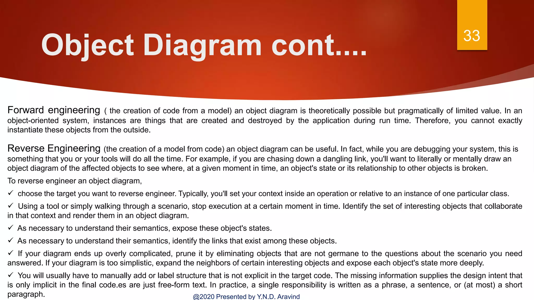 Object Diagram cont.... 33
@2020 Presented by Y.N.D. Aravind
Forward engineering ( the creation of code from a model) an object diagram is theoretically possible but pragmatically of limited value. In an
object-oriented system, instances are things that are created and destroyed by the application during run time. Therefore, you cannot exactly
instantiate these objects from the outside.
Reverse Engineering (the creation of a model from code) an object diagram can be useful. In fact, while you are debugging your system, this is
something that you or your tools will do all the time. For example, if you are chasing down a dangling link, you'll want to literally or mentally draw an
object diagram of the affected objects to see where, at a given moment in time, an object's state or its relationship to other objects is broken.
To reverse engineer an object diagram,
 choose the target you want to reverse engineer. Typically, you'll set your context inside an operation or relative to an instance of one particular class.
 Using a tool or simply walking through a scenario, stop execution at a certain moment in time. Identify the set of interesting objects that collaborate
in that context and render them in an object diagram.
 As necessary to understand their semantics, expose these object's states.
 As necessary to understand their semantics, identify the links that exist among these objects.
 If your diagram ends up overly complicated, prune it by eliminating objects that are not germane to the questions about the scenario you need
answered. If your diagram is too simplistic, expand the neighbors of certain interesting objects and expose each object's state more deeply.
 You will usually have to manually add or label structure that is not explicit in the target code. The missing information supplies the design intent that
is only implicit in the final code.es are just free-form text. In practice, a single responsibility is written as a phrase, a sentence, or (at most) a short
paragraph.
 