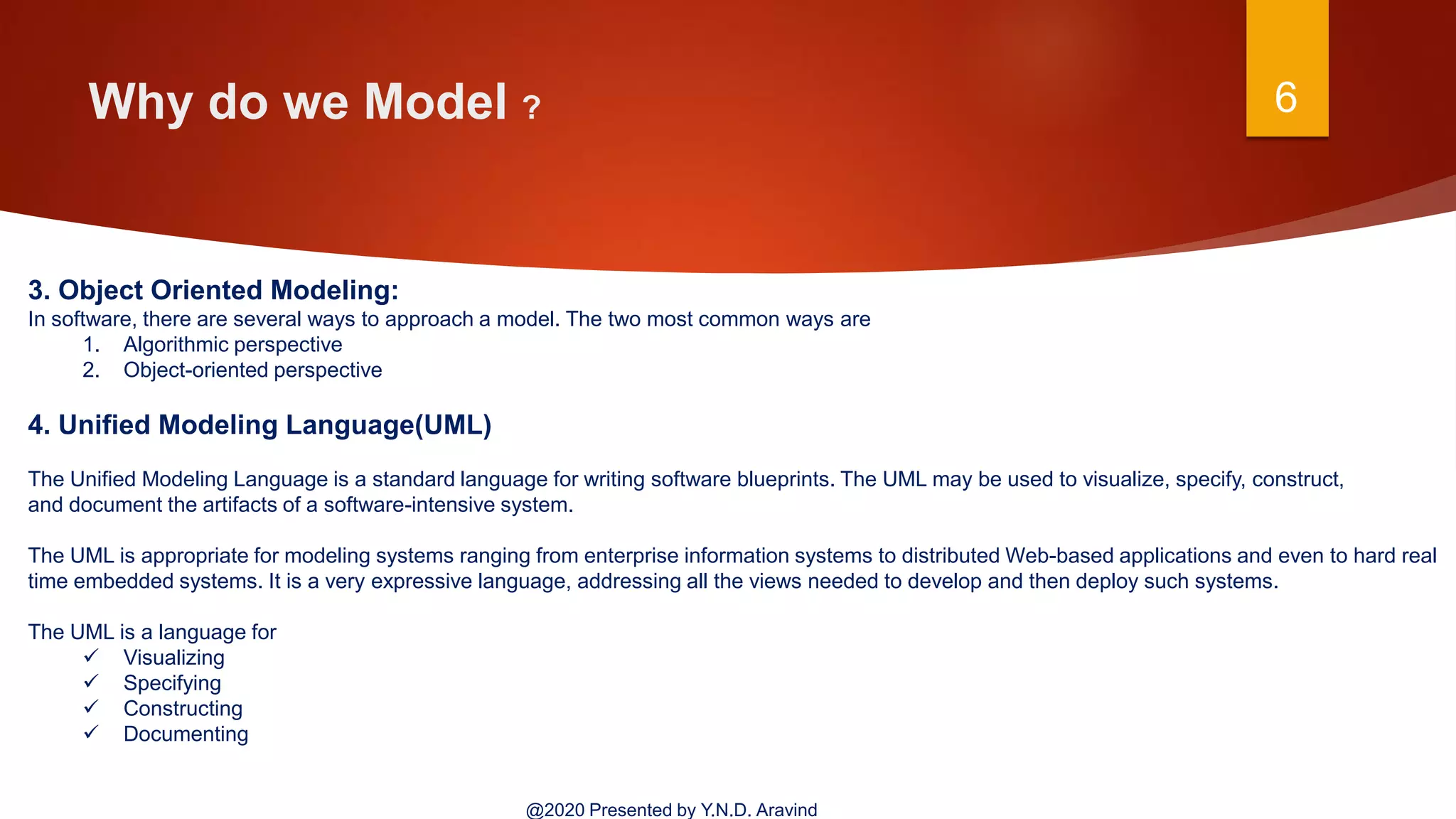 Why do we Model ? 6
@2020 Presented by Y.N.D. Aravind
3. Object Oriented Modeling:
In software, there are several ways to approach a model. The two most common ways are
1. Algorithmic perspective
2. Object-oriented perspective
4. Unified Modeling Language(UML)
The Unified Modeling Language is a standard language for writing software blueprints. The UML may be used to visualize, specify, construct,
and document the artifacts of a software-intensive system.
The UML is appropriate for modeling systems ranging from enterprise information systems to distributed Web-based applications and even to hard real
time embedded systems. It is a very expressive language, addressing all the views needed to develop and then deploy such systems.
The UML is a language for
 Visualizing
 Specifying
 Constructing
 Documenting
 