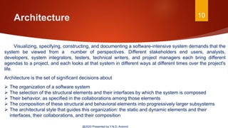 Architecture 10
@2020 Presented by Y.N.D. Aravind
Visualizing, specifying, constructing, and documenting a software-intensive system demands that the
system be viewed from a number of perspectives. Different stakeholders end users, analysts,
developers, system integrators, testers, technical writers, and project managers each bring different
agendas to a project, and each looks at that system in different ways at different times over the project's
life.
Architecture is the set of significant decisions about
 The organization of a software system
 The selection of the structural elements and their interfaces by which the system is composed
 Their behavior, as specified in the collaborations among those elements
 The composition of these structural and behavioral elements into progressively larger subsystems
 The architectural style that guides this organization: the static and dynamic elements and their
interfaces, their collaborations, and their composition
 