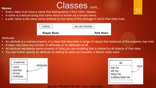 Classes cont...
@2020 PRESENTED BY Y.N.D. ARAVIND
13
Names
• Every class must have a name that distinguishes it from other classes.
• A name is a textual string that name alone is known as a simple name;
• a path name is the class name prefixed by the name of the package in which that class lives.
Attributes
 An attribute is a named property of a class that describes a range of values that instances of the property may hold.
 A class may have any number of attributes or no attributes at all.
 An attribute represents some property of thing you are modeling that is shared by all objects of that class
 You can further specify an attribute by stating its class and possibly a default initial value
 
