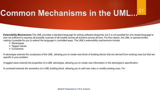 Common Mechanisms in the UML...21
@2020 Presented by Y.N.D. Aravind
Extensibility Mechanisms The UML provides a standard language for writing software blueprints, but it is not possible for one closed language to
ever be sufficient to express all possible nuances of all models across all domains across all time. For this reason, the UML is opened-ended,
making it possible for you to extend the language in controlled ways. The UML's extensibility mechanisms include
 Stereotypes
 Tagged values
 Constraints
A stereotype extends the vocabulary of the UML, allowing you to create new kinds of building blocks that are derived from existing ones but that are
specific to your problem.
A tagged value extends the properties of a UML stereotype, allowing you to create new information in the stereotype's specification.
A constraint extends the semantics of a UML building block, allowing you to add new rules or modify existing ones. For
 