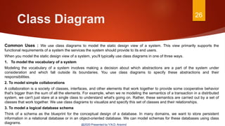Class Diagram 26
@2020 Presented by Y.N.D. Aravind
Common Uses : We use class diagrams to model the static design view of a system. This view primarily supports the
functional requirements of a system the services the system should provide to its end users.
When you model the static design view of a system, you'll typically use class diagrams in one of three ways.
1. To model the vocabulary of a system
Modeling the vocabulary of a system involves making a decision about which abstractions are a part of the system under
consideration and which fall outside its boundaries. You use class diagrams to specify these abstractions and their
responsibilities.
2. To model simple collaborations
A collaboration is a society of classes, interfaces, and other elements that work together to provide some cooperative behavior
that's bigger than the sum of all the elements. For example, when we re modeling the semantics of a transaction in a distributed
system, we can't just stare at a single class to understand what's going on. Rather, these semantics are carried out by a set of
classes that work together. We use class diagrams to visualize and specify this set of classes and their relationships.
3. To model a logical database schema
Think of a schema as the blueprint for the conceptual design of a database. In many domains, we want to store persistent
information in a relational database or in an object-oriented database. We can model schemas for these databases using class
diagrams.
 