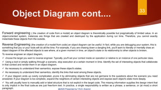 Object Diagram cont.... 33
@2020 Presented by Y.N.D. Aravind
Forward engineering ( the creation of code from a model) an object diagram is theoretically possible but pragmatically of limited value. In an
object-oriented system, instances are things that are created and destroyed by the application during run time. Therefore, you cannot exactly
instantiate these objects from the outside.
Reverse Engineering (the creation of a model from code) an object diagram can be useful. In fact, while you are debugging your system, this is
something that you or your tools will do all the time. For example, if you are chasing down a dangling link, you'll want to literally or mentally draw an
object diagram of the affected objects to see where, at a given moment in time, an object's state or its relationship to other objects is broken.
To reverse engineer an object diagram,
 choose the target you want to reverse engineer. Typically, you'll set your context inside an operation or relative to an instance of one particular class.
 Using a tool or simply walking through a scenario, stop execution at a certain moment in time. Identify the set of interesting objects that collaborate
in that context and render them in an object diagram.
 As necessary to understand their semantics, expose these object's states.
 As necessary to understand their semantics, identify the links that exist among these objects.
 If your diagram ends up overly complicated, prune it by eliminating objects that are not germane to the questions about the scenario you need
answered. If your diagram is too simplistic, expand the neighbors of certain interesting objects and expose each object's state more deeply.
 You will usually have to manually add or label structure that is not explicit in the target code. The missing information supplies the design intent that
is only implicit in the final code.es are just free-form text. In practice, a single responsibility is written as a phrase, a sentence, or (at most) a short
paragraph.
 