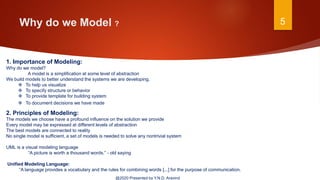 Why do we Model ? 5
@2020 Presented by Y.N.D. Aravind
1. Importance of Modeling:
Why do we model?
A model is a simplification at some level of abstraction
We build models to better understand the systems we are developing.
 To help us visualize
 To specify structure or behavior
 To provide template for building system
 To document decisions we have made
2. Principles of Modeling:
The models we choose have a profound influence on the solution we provide
Every model may be expressed at different levels of abstraction
The best models are connected to reality
No single model is sufficient, a set of models is needed to solve any nontrivial system
UML is a visual modeling language
“A picture is worth a thousand words.” - old saying
Unified Modeling Language:
“A language provides a vocabulary and the rules for combining words [...] for the purpose of communication.
 