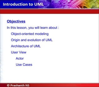 Objectives
In this lesson, you will learn about :
Object-oriented modeling
Origin and evolution of UML
Architecture of UML
User View
Actor
Use Cases
 