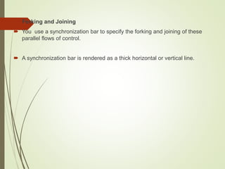  Forking and Joining
 You use a synchronization bar to specify the forking and joining of these
parallel flows of control.
 A synchronization bar is rendered as a thick horizontal or vertical line.
 