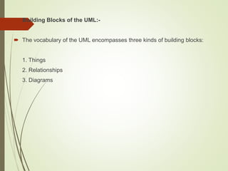  Building Blocks of the UML:-
 The vocabulary of the UML encompasses three kinds of building blocks:
1. Things
2. Relationships
3. Diagrams
 