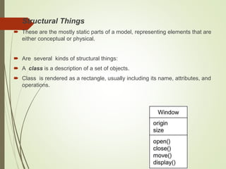  Structural Things
 These are the mostly static parts of a model, representing elements that are
either conceptual or physical.
 Are several kinds of structural things:
 A class is a description of a set of objects.
 Class is rendered as a rectangle, usually including its name, attributes, and
operations.
 