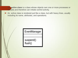  An active class is a class whose objects own one or more processes or
threads and therefore can initiate control activity.
 An active class is rendered just like a class, but with heavy lines, usually
including its name, attributes, and operations.
 