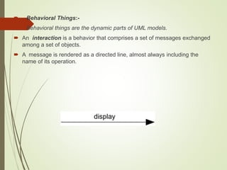  Behavioral Things:-
 Behavioral things are the dynamic parts of UML models.
 An interaction is a behavior that comprises a set of messages exchanged
among a set of objects.
 A message is rendered as a directed line, almost always including the
name of its operation.
 