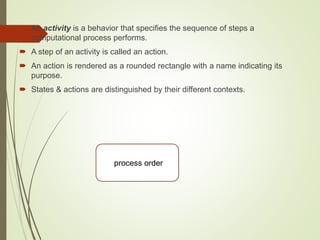  An activity is a behavior that specifies the sequence of steps a
computational process performs.
 A step of an activity is called an action.
 An action is rendered as a rounded rectangle with a name indicating its
purpose.
 States & actions are distinguished by their different contexts.
process order
 