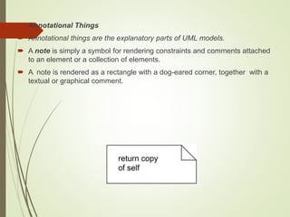  Annotational Things
 Annotational things are the explanatory parts of UML models.
 A note is simply a symbol for rendering constraints and comments attached
to an element or a collection of elements.
 A note is rendered as a rectangle with a dog-eared corner, together with a
textual or graphical comment.
 