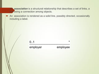  An association is a structural relationship that describes a set of links, a
link being a connection among objects.
 An association is rendered as a solid line, possibly directed, occasionally
including a label.
 