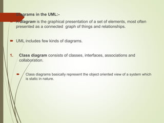  Diagrams in the UML:-
 A diagram is the graphical presentation of a set of elements, most often
presented as a connected graph of things and relationships.
 UML includes few kinds of diagrams.
1. Class diagram consists of classes, interfaces, associations and
collaboration.
 Class diagrams basically represent the object oriented view of a system which
is static in nature.
 