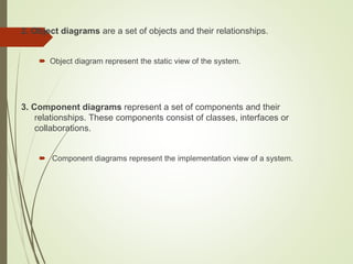 2. Object diagrams are a set of objects and their relationships.
 Object diagram represent the static view of the system.
3. Component diagrams represent a set of components and their
relationships. These components consist of classes, interfaces or
collaborations.
 Component diagrams represent the implementation view of a system.
 
