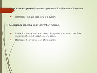 4. A use case diagram represents a particular functionality of a system.
 Represent the use case view of a system.
5. A sequence diagram is an interaction diagram.
 Interaction among the components of a system is very important from
implementation and execution perspective.
 Represent the dynamic view of interaction.
 