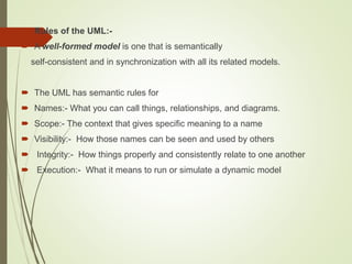  Rules of the UML:-
 A well-formed model is one that is semantically
self-consistent and in synchronization with all its related models.
 The UML has semantic rules for
 Names:- What you can call things, relationships, and diagrams.
 Scope:- The context that gives specific meaning to a name
 Visibility:- How those names can be seen and used by others
 Integrity:- How things properly and consistently relate to one another
 Execution:- What it means to run or simulate a dynamic model
 