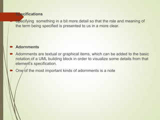  Specifications
 Specifying something in a bit more detail so that the role and meaning of
the term being specified is presented to us in a more clear.
 Adornments
 Adornments are textual or graphical items, which can be added to the basic
notation of a UML building block in order to visualize some details from that
element’s specification.
 One of the most important kinds of adornments is a note
 