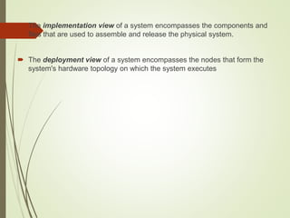  The implementation view of a system encompasses the components and
files that are used to assemble and release the physical system.
 The deployment view of a system encompasses the nodes that form the
system's hardware topology on which the system executes
 