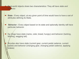 Real-world objects share two characteristics: They all have state and
behavior.
 State : Every object, at any given point of time would have to have a set of
attributes defining its State.
 Behavior : Every object based on its state and optionally identity will have
particular behavior.
 Eg:-Dogs have state (name, color, breed, hungry) and behavior (barking,
fetching, wagging tail).
 Bicycles also have state (current gear, current pedal cadence, current
speed) and behavior (changing gear, changing pedal cadence, applying
brakes)
 