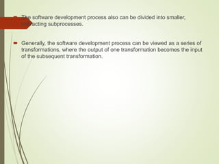  The software development process also can be divided into smaller,
interacting subprocesses.
 Generally, the software development process can be viewed as a series of
transformations, where the output of one transformation becomes the input
of the subsequent transformation.
 