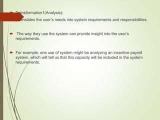  Transformation1(Analysis):
 Translates the user’s needs into system requirements and responsibilities.
 The way they use the system can provide insight into the user’s
requirements.
 For example: one use of system might be analyzing an incentive payroll
system, which will tell us that this capacity will be included in the system
requirements.
 