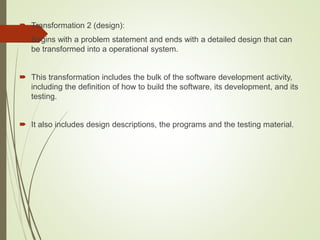  Transformation 2 (design):
 Begins with a problem statement and ends with a detailed design that can
be transformed into a operational system.
 This transformation includes the bulk of the software development activity,
including the definition of how to build the software, its development, and its
testing.
 It also includes design descriptions, the programs and the testing material.
 