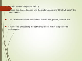  Transformation 3(Implementation)
 Refines the detailed design into the system deployment that will satisfy the
user’s needs.
 This takes into account equipment, procedures, people, and the like.
 It represents embedding the software product within its operational
environment.
 
