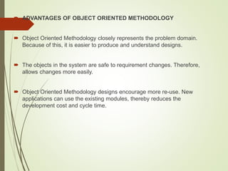  ADVANTAGES OF OBJECT ORIENTED METHODOLOGY
 Object Oriented Methodology closely represents the problem domain.
Because of this, it is easier to produce and understand designs.
 The objects in the system are safe to requirement changes. Therefore,
allows changes more easily.
 Object Oriented Methodology designs encourage more re-use. New
applications can use the existing modules, thereby reduces the
development cost and cycle time.
 